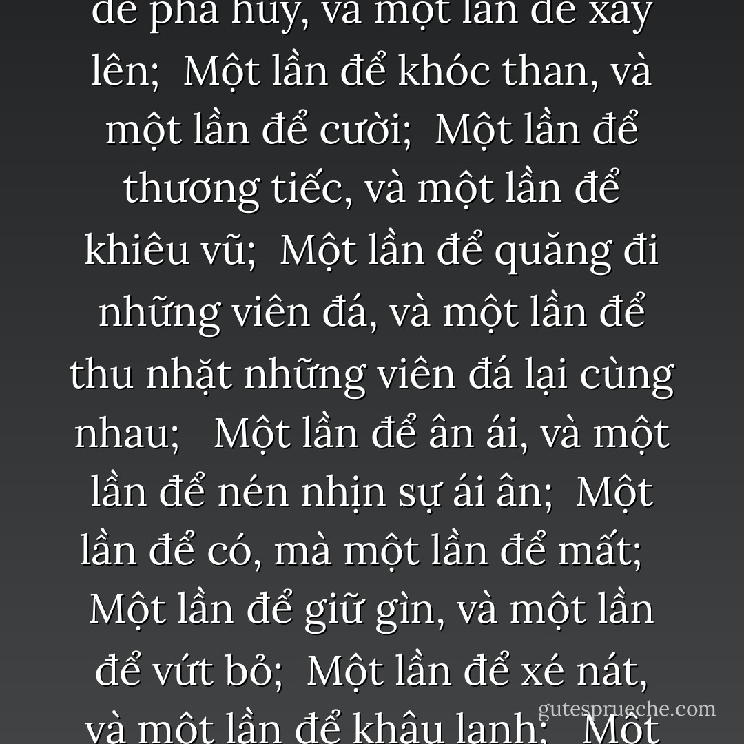 Một lần để được sinh ra, và một lần để chết đi; <br /><br />Một lần để trồng trọt, và một lần để bứt hái những cái đã được gieo trồng;<br /><br />Một lần để giết chết, và một lần để chữa lành; <br /><br />Một lần để phá hủy, và một lần để xây lên;<br /><br />Một lần để khóc than, và một lần để cười;<br /><br />Một lần để thương tiếc, và một lần để khiêu vũ;<br /><br />Một lần để quăng đi những viên đá, và một lần để thu nhặt những viên đá lại cùng nhau; <br /><br />Một lần để ân ái, và một lần để nén nhịn sự ái ân;<br /><br />Một lần để có, mà một lần để mất; <br /><br />Một lần để giữ gìn, và một lần để vứt bỏ;<br /><br />Một lần để xé nát, và một lần để khâu lạnh; <br /><br />Một lần để giữ im lặng, và một lần để nói;<br /><br />Một lần để yêu, và một lần để căm ghét;<br /><br />Một lần của chiến tranh, và một lần của hòa bình; - Paulo Coelho