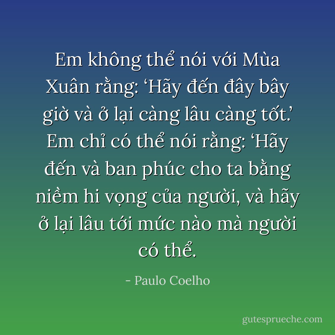 Em không thể nói với Mùa Xuân rằng: ‘Hãy đến đây bây giờ và ở lại càng lâu càng tốt.’ Em chỉ có thể nói rằng: ‘Hãy đến và ban phúc cho ta bằng niềm hi vọng của người, và hãy ở lại lâu tới mức nào mà người có thể. - Paulo Coelho