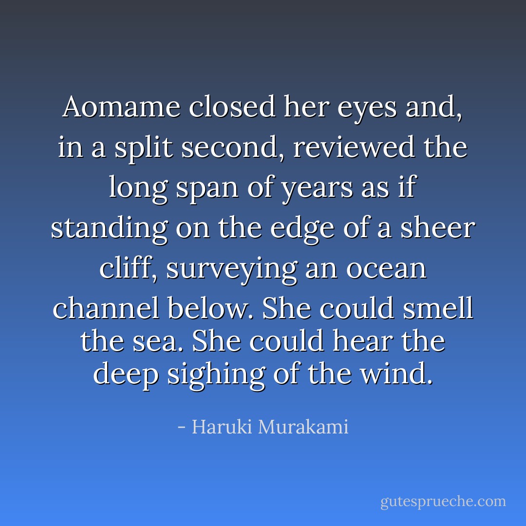 Aomame closed her eyes and, in a split second, reviewed the long span of years as if standing on the edge of a sheer cliff, surveying an ocean channel below. She could smell the sea. She could hear the deep sighing of the wind. - Haruki Murakami