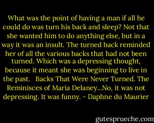 What was the point of having a man if all he could do was turn his back and sleep? Not that she wanted him to do anything else, but in a way it was an insult. The turned back reminded her of all the various backs that had not been turned. Which was a depressing thought, because it meant she was beginning to live in the past. <br /><br />Backs That Were Never Turned. The Reminisces of Maria Delaney...No, it was not depressing. It was funny. - Daphne du Maurier