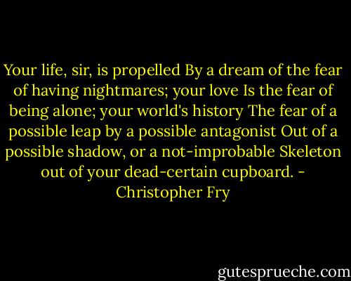 Your life, sir, is propelled<br />By a dream of the fear of having nightmares; your love<br />Is the fear of being alone; your world's history<br />The fear of a possible leap by a possible antagonist<br />Out of a possible shadow, or a not-improbable<br />Skeleton out of your dead-certain cupboard. - Christopher Fry