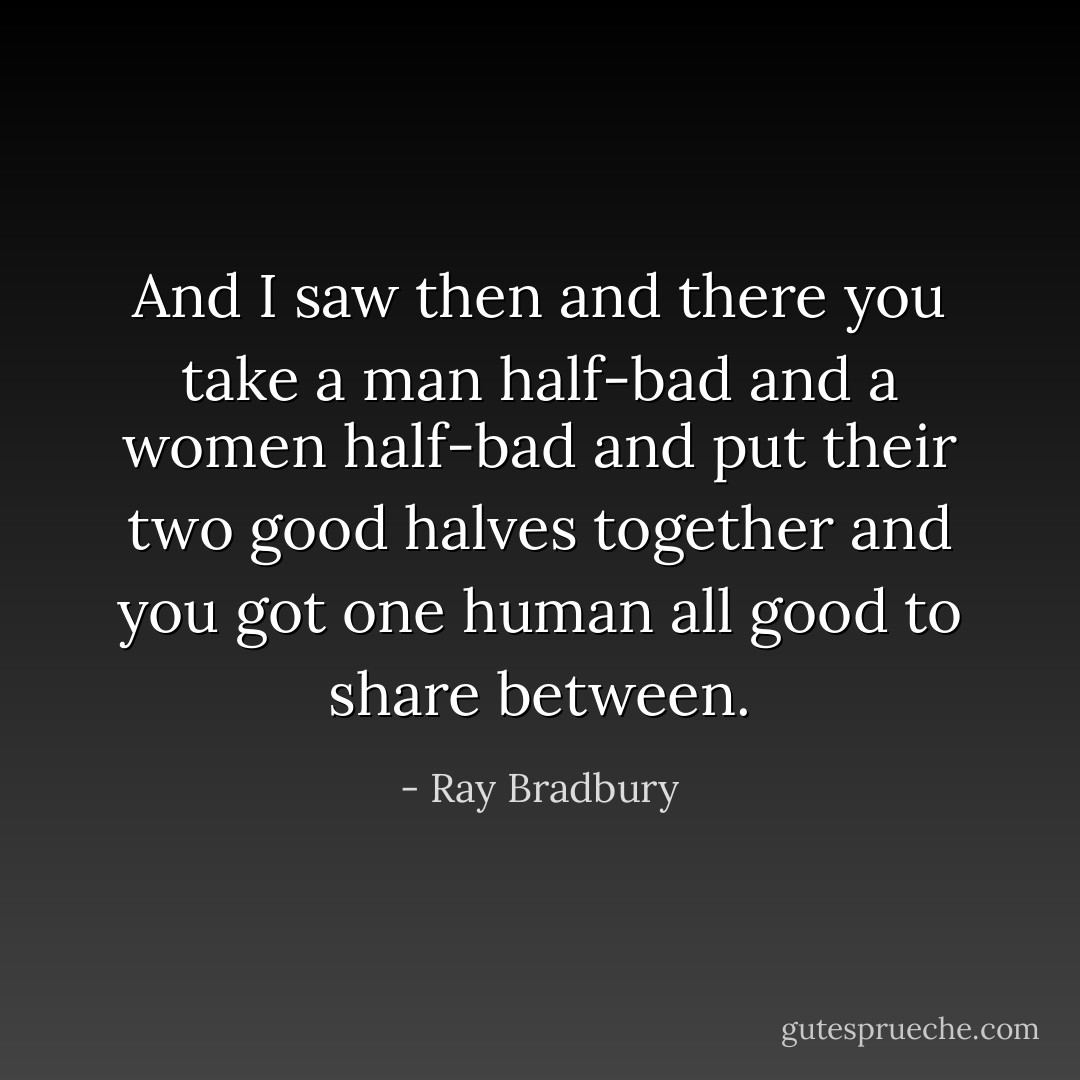 And I saw then and there you take a man half-bad and a women half-bad and put their two good halves together and you got one human all good to share between. - Ray Bradbury