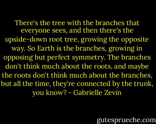 There's the tree with the branches that everyone sees, and then there's the upside-down root tree, growing the opposite way. So Earth is the branches, growing in opposing but perfect symmetry. The branches don't think much about the roots, and maybe the roots don't think much about the branches, but all the time, they're connected by the trunk, you know? - Gabrielle Zevin
