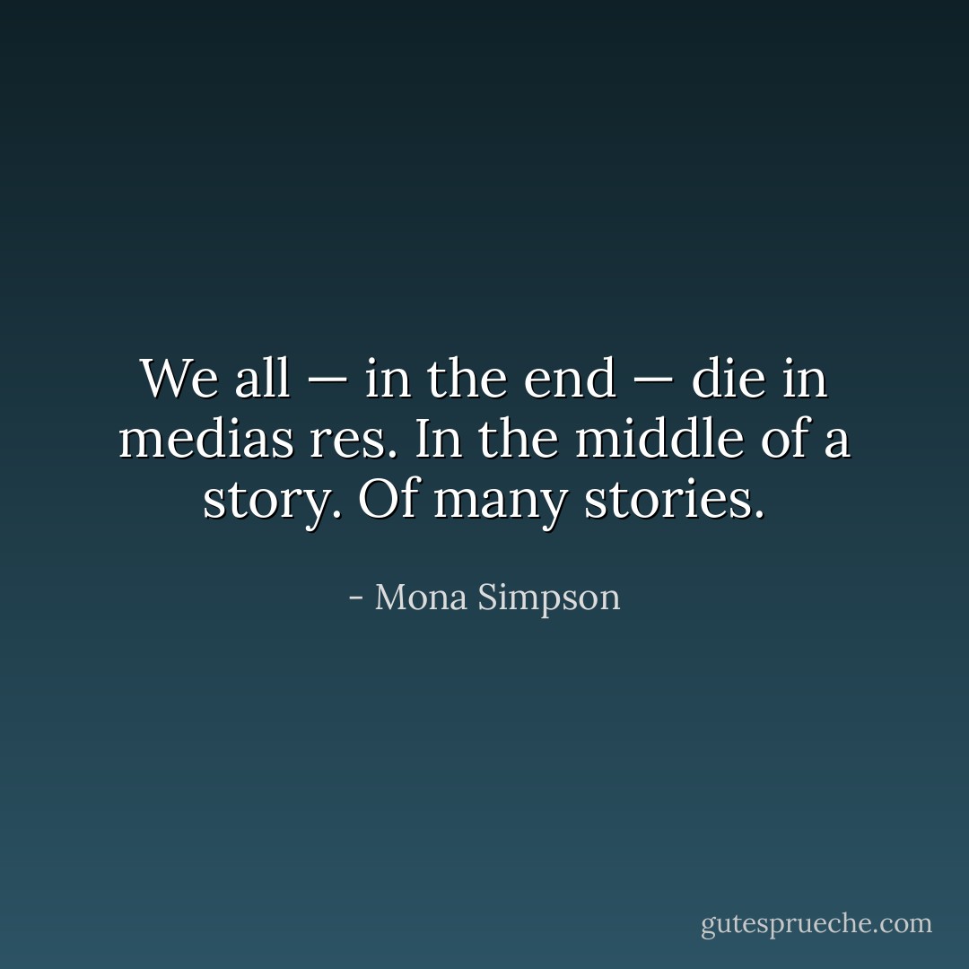 We all — in the end — die in medias res. In the middle of a story. Of many stories. - Mona Simpson