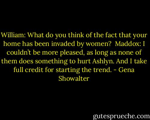 William: What do you think of the fact that your home has been invaded by women?<br /><br />Maddox: I couldn’t be more pleased, as long as none of them does something to hurt Ashlyn. And I take full credit for starting the trend. - Gena Showalter