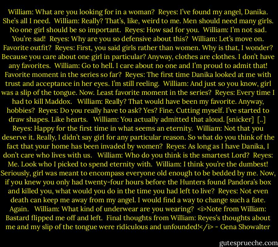 William: What are you looking for in a woman?<br /><br />Reyes: I’ve found my angel, Danika. She’s all I need.<br /><br />William: Really? That’s, like, weird to me. Men should need many girls. No one girl should be so important.<br /><br />Reyes: How sad for you.<br /><br />William: I’m not sad. You’re sad!<br /><br />Reyes: Why are you so defensive about this?<br /><br />William: Let’s move on. Favorite outfit?<br /><br />Reyes: First, you said girls rather than women. Why is that, I wonder? Because you care about one girl in particular? Anyway, clothes are clothes. I don’t have any favorites.<br /><br />William: Go to hell. I care about no one and I’m proud to admit that! Favorite moment in the series so far?<br /><br />Reyes: The first time Danika looked at me with trust and acceptance in her eyes. I’m still reeling.<br /><br />William: And just so you know, girl was a slip of the tongue. Now. Least favorite moment in the series?<br /><br />Reyes: Every time I had to kill Maddox.<br /> <br />William: Really? That would have been my favorite. Anyway, hobbies?<br /><br />Reyes: Do you really have to ask? Yes? Fine. Cutting myself. I’ve started to draw shapes. Like hearts.<br /> <br />William: You actually admitted that aloud. [snicker]<br /><br />[..]<br /><br />Reyes: Happy for the first time in what seems an eternity.<br /><br />William: Not that you deserve it. Really, I didn’t say girl for any particular reason. So what do you think of the fact that your home has been invaded by women?<br /><br />Reyes: As long as I have Danika, I don’t care who lives with us.<br /> <br />William: Who do you think is the smartest Lord?<br /><br />Reyes: Me. Look who I picked to spend eternity with.<br /><br />William: I think you’re the dumbest! Seriously, girl was meant to encompass everyone old enough to be bedded by me. Now, if you knew you only had twenty-four hours before the Hunters found Pandora’s box and killed you, what would you do in the time you had left to live?<br /><br />Reyes: Not even death can keep me away from my angel. I would find a way to change such a fate. Again.<br /> <br />William: What kind of underwear are you wearing?<br /><br /><i>Note from William: Bastard flipped me off and left.<br /><br />Final thoughts from William: Reyes’s thoughts about me and my slip of the tongue were ridiculous and unfounded!</i> - Gena Showalter