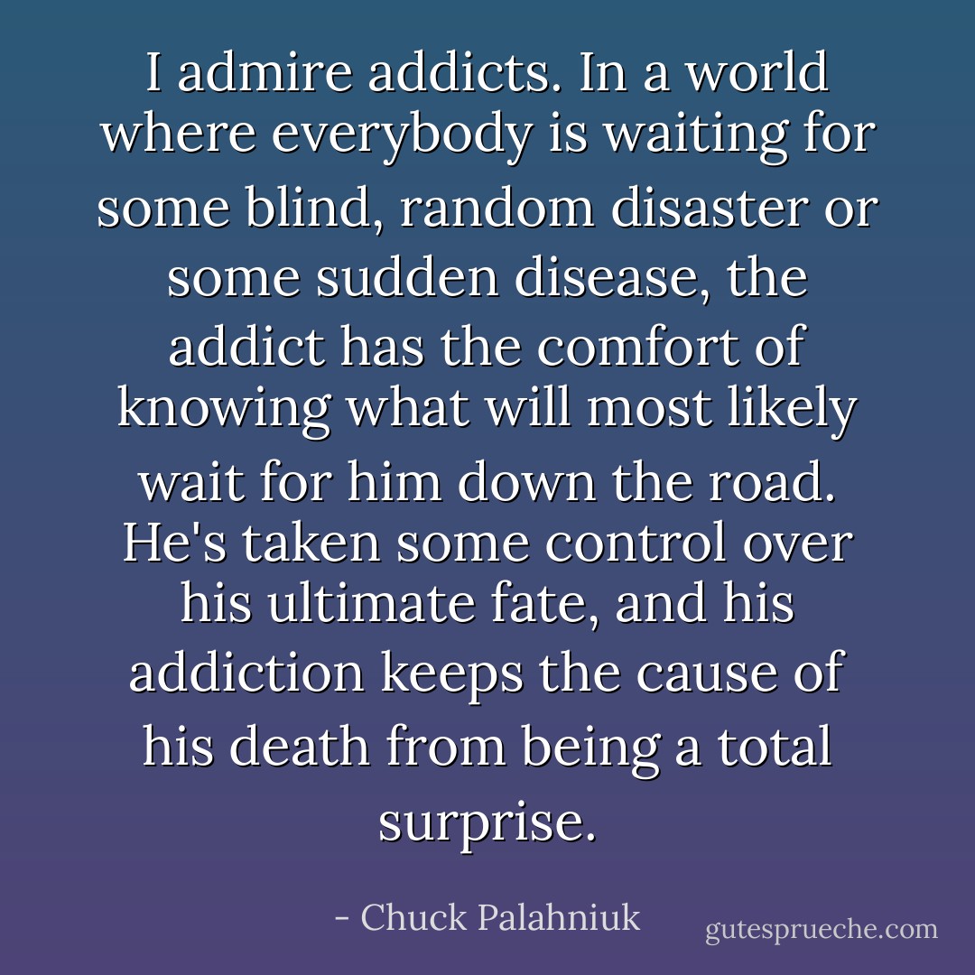 I admire addicts. In a world where everybody is waiting for some blind, random disaster or some sudden disease, the addict has the comfort of knowing what will most likely wait for him down the road. He's taken some control over his ultimate fate, and his addiction keeps the cause of his death from being a total surprise. - Chuck Palahniuk