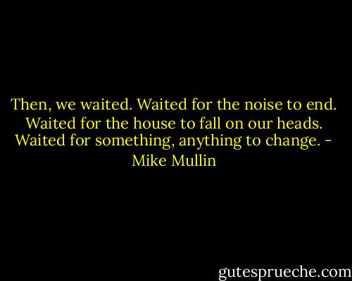 Then, we waited. Waited for the noise to end. Waited for the house to fall on our heads. Waited for something, anything to change. - Mike Mullin
