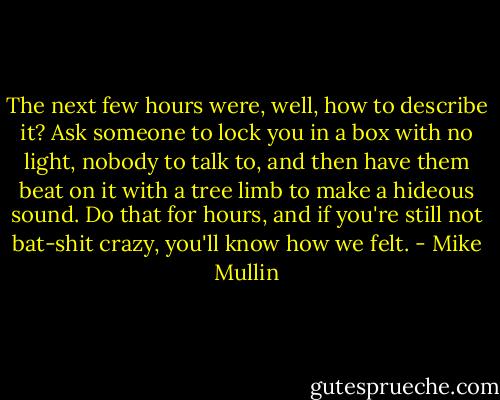 The next few hours were, well, how to describe it? Ask someone to lock you in a box with no light, nobody to talk to, and then have them beat on it with a tree limb to make a hideous sound. Do that for hours, and if you're still not bat-shit crazy, you'll know how we felt. - Mike Mullin