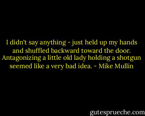 I didn't say anything - just held up my hands and shuffled backward toward the door. Antagonizing a little old lady holding a shotgun seemed like a very bad idea. - Mike Mullin
