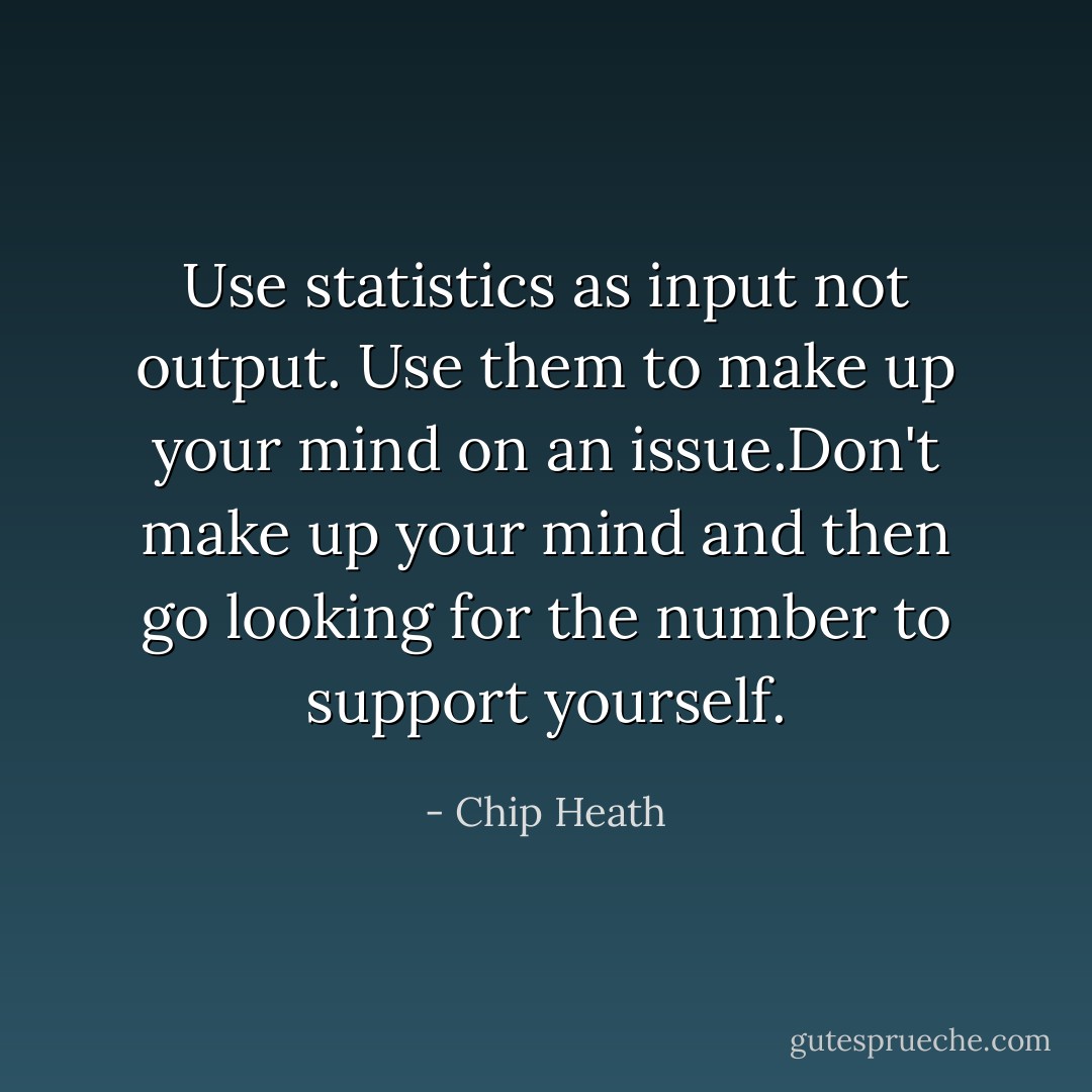Use statistics as input not output. Use them to make up your mind on an issue.Don't make up your mind and then go looking for the number to support yourself. - Chip Heath
