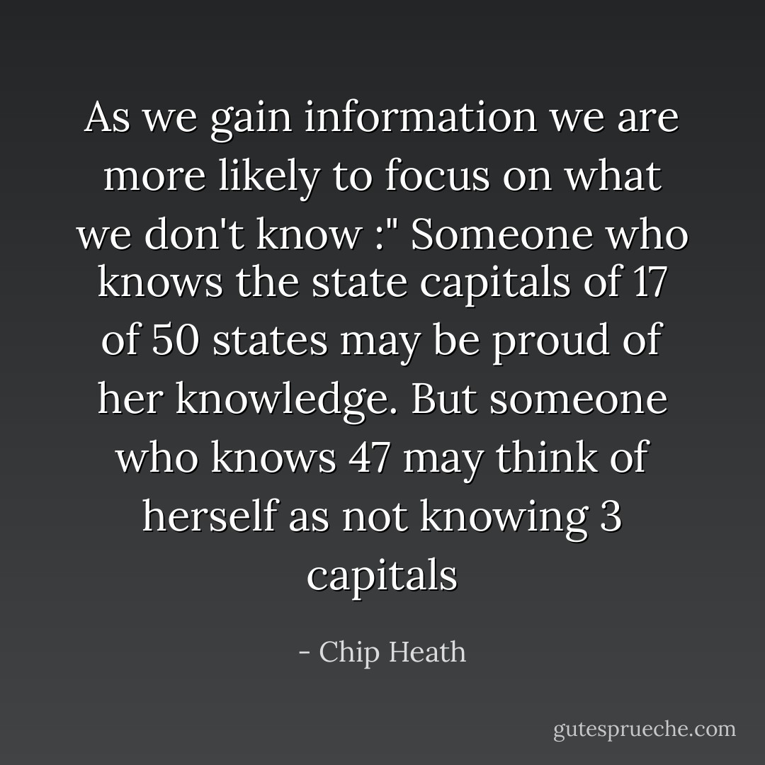 As we gain information we are more likely to focus on what we don't know :" Someone who knows the state capitals of 17 of 50 states may be proud of her knowledge. But someone who knows 47 may think of herself as not knowing 3 capitals - Chip Heath