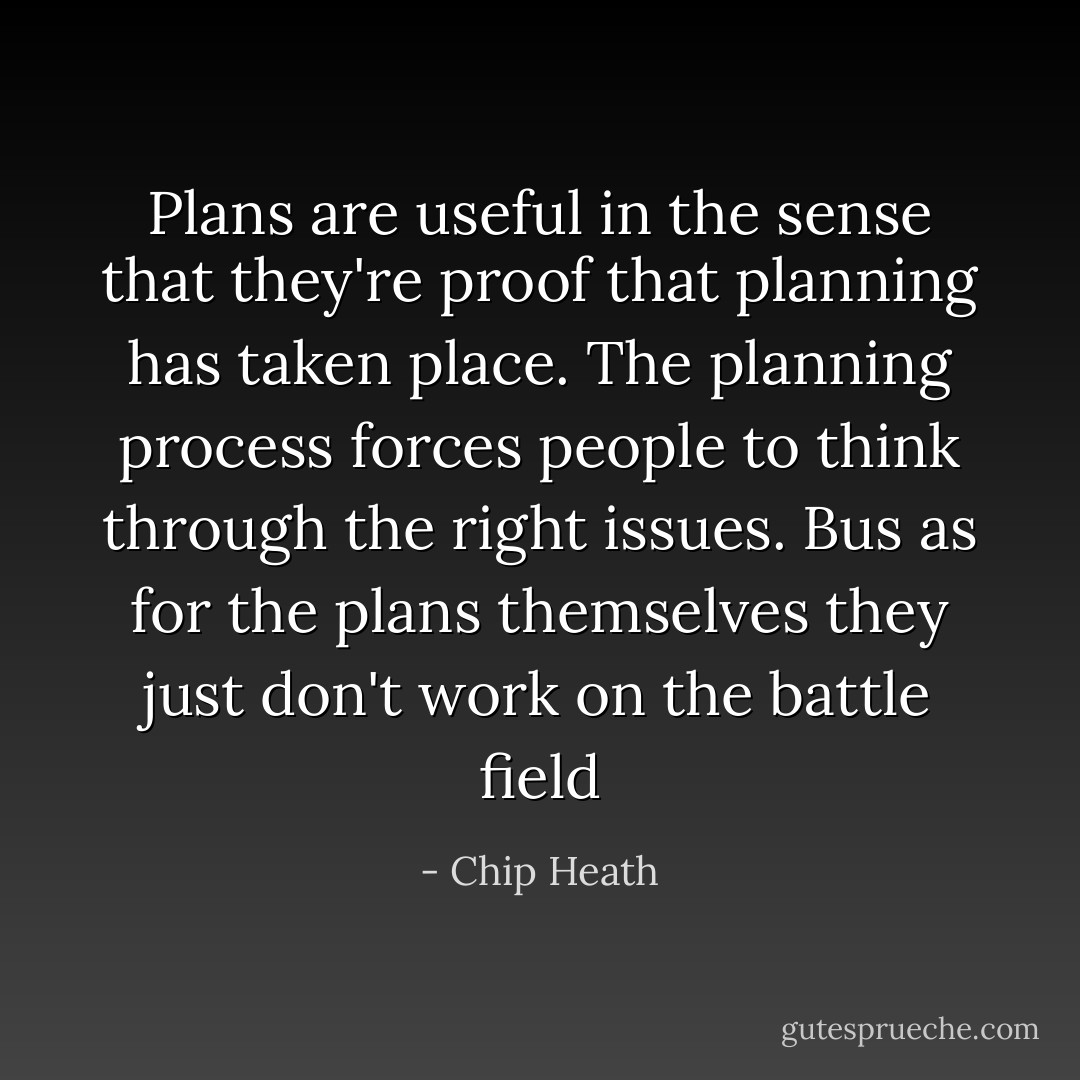 Plans are useful in the sense that they're proof that planning has taken place. The planning process forces people to think through the right issues. Bus as for the plans themselves they just don't work on the battle field - Chip Heath