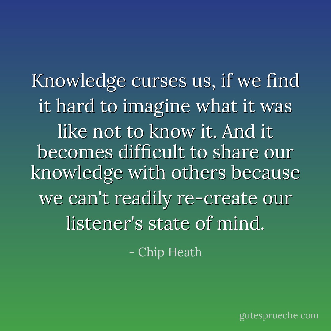 Knowledge curses us, if we find it hard to imagine what it was like not to know it. And it becomes difficult to share our knowledge with others because we can't readily re-create our listener's state of mind. - Chip Heath