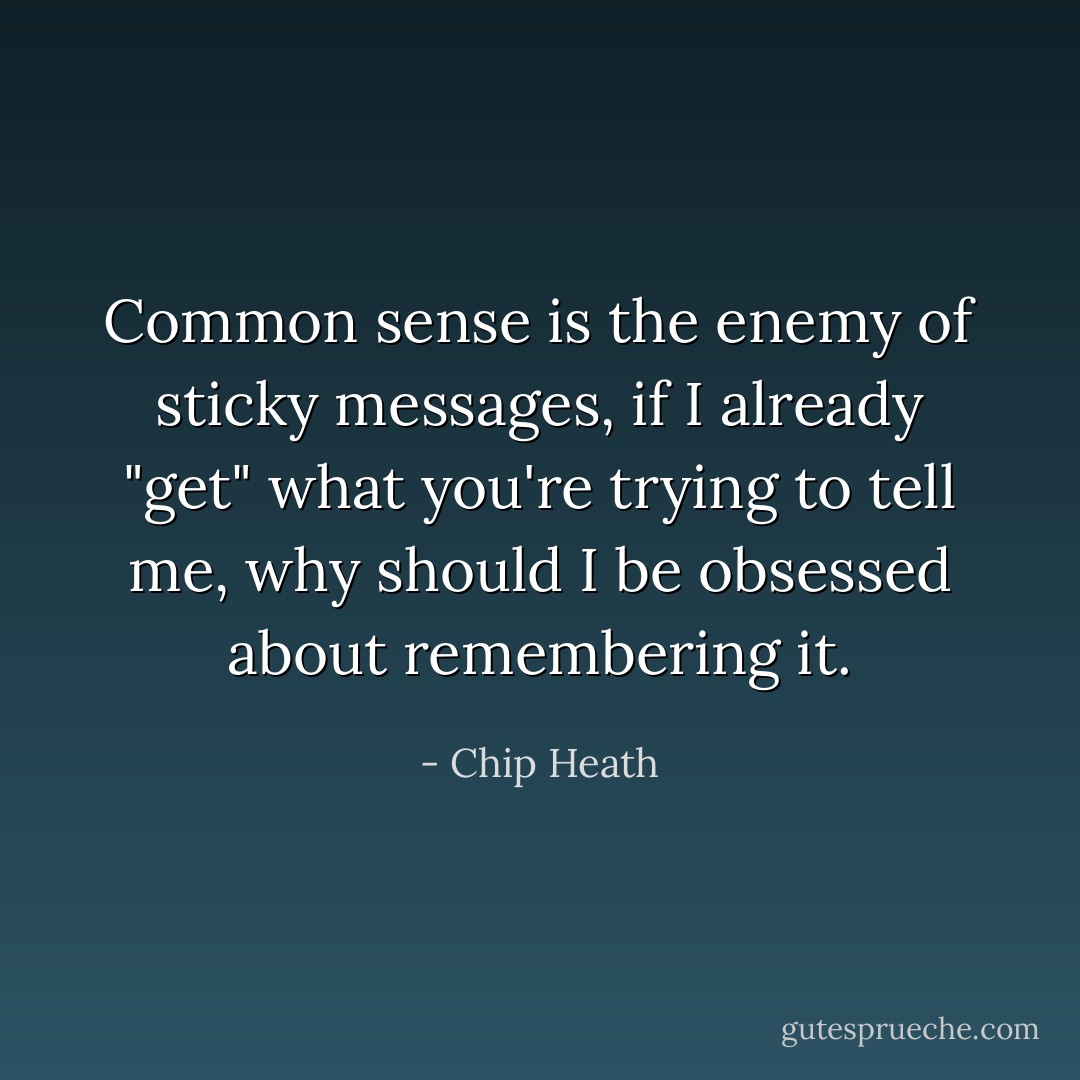 Common sense is the enemy of sticky messages, if I already "get" what you're trying to tell me, why should I be obsessed about remembering it. - Chip Heath