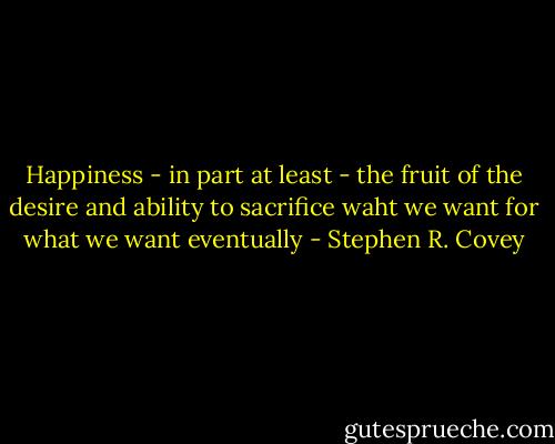 Happiness - in part at least - the fruit of the desire and ability to sacrifice waht we want for what we want eventually - Stephen R. Covey