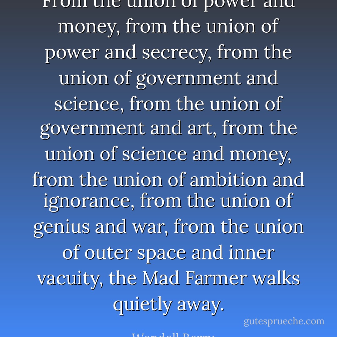 From the union of power and money,<br />from the union of power and secrecy,<br />from the union of government and science,<br />from the union of government and art,<br />from the union of science and money,<br />from the union of ambition and ignorance,<br />from the union of genius and war,<br />from the union of outer space and inner vacuity,<br />the Mad Farmer walks quietly away. - Wendell Berry