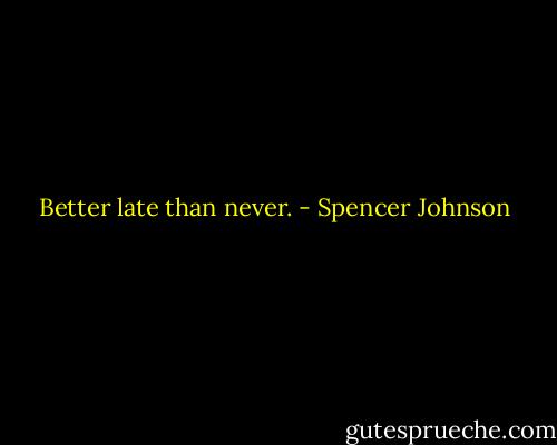Better late than never. - Spencer Johnson