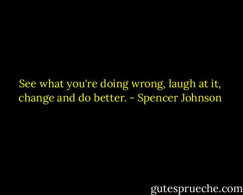 See what you're doing wrong, laugh at it, change and do better. - Spencer Johnson