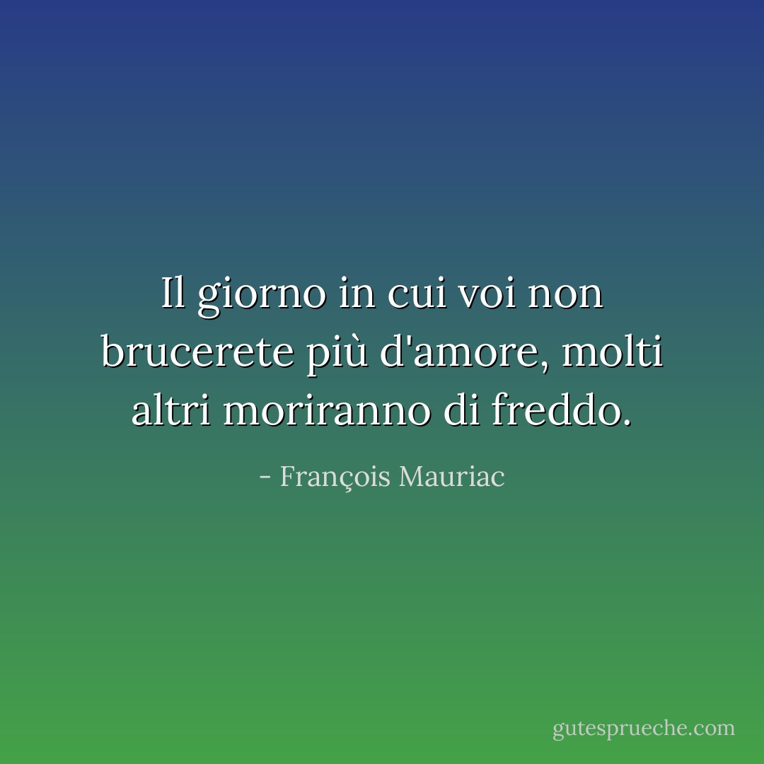 Il giorno in cui voi non brucerete più d'amore, molti altri moriranno di freddo. - François Mauriac