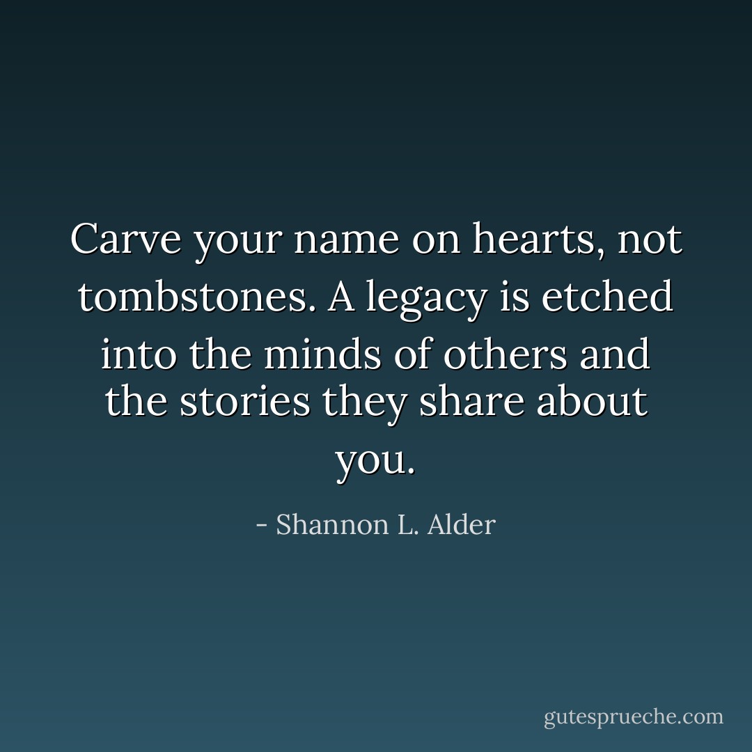 Carve your name on hearts, not tombstones. A legacy is etched into the minds of others and the stories they share about you. - Shannon L. Alder
