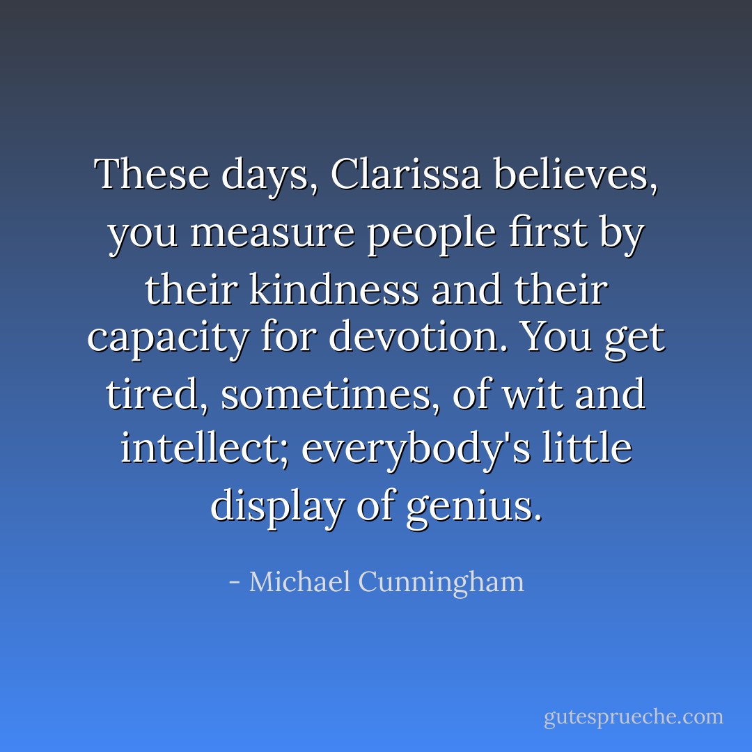 These days, Clarissa believes, you measure people first by their kindness and their capacity for devotion. You get tired, sometimes, of wit and intellect; everybody's little display of genius. - Michael Cunningham