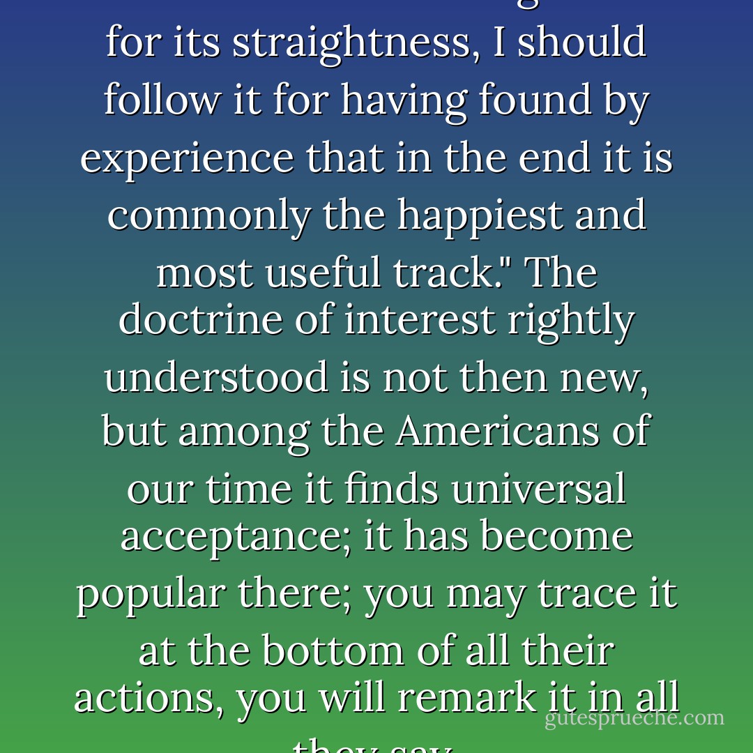 Montaigne said long ago: "Were I not to follow the straight road for its straightness, I should follow it for having found by experience that in the end it is commonly the happiest and most useful track." The doctrine of interest rightly understood is not then new, but among the Americans of our time it finds universal acceptance; it has become popular there; you may trace it at the bottom of all their actions, you will remark it in all they say. - Alexis de Tocqueville