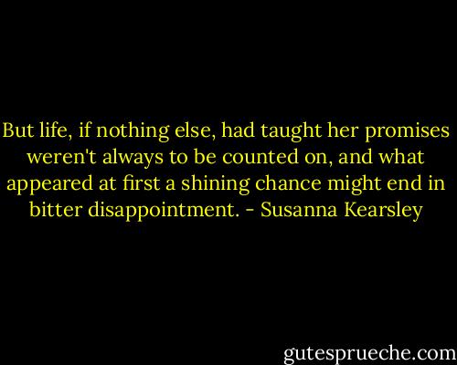 But life, if nothing else, had taught her promises weren't always to be counted on, and what appeared at first a shining chance might end in bitter disappointment. - Susanna Kearsley