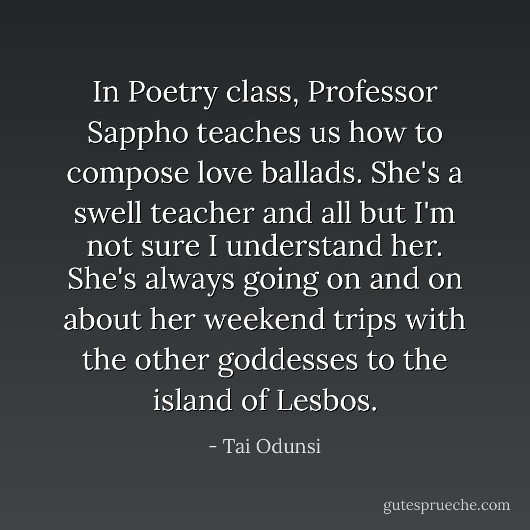 In Poetry class, Professor Sappho teaches us how to compose love ballads. She's a swell teacher and all but I'm not sure I understand her. She's always going on and on about her weekend trips with the other goddesses to the island of Lesbos. - Tai Odunsi