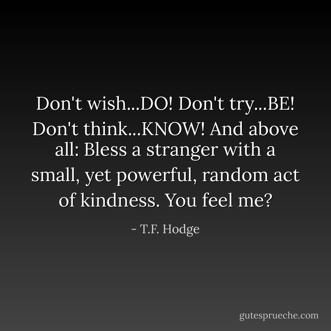 Don't wish...DO! Don't try...BE! Don't think...KNOW! And above all: Bless a stranger with a small, yet powerful, random act of kindness. You feel me? - T.F. Hodge