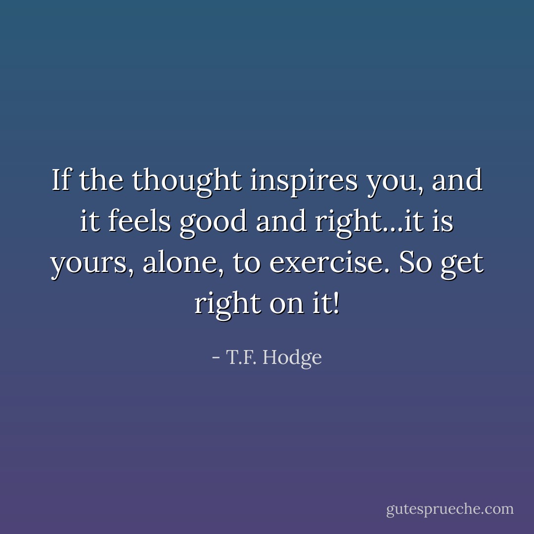 If the thought inspires you, and it feels good and right...it is yours, alone, to exercise. So get right on it! - T.F. Hodge