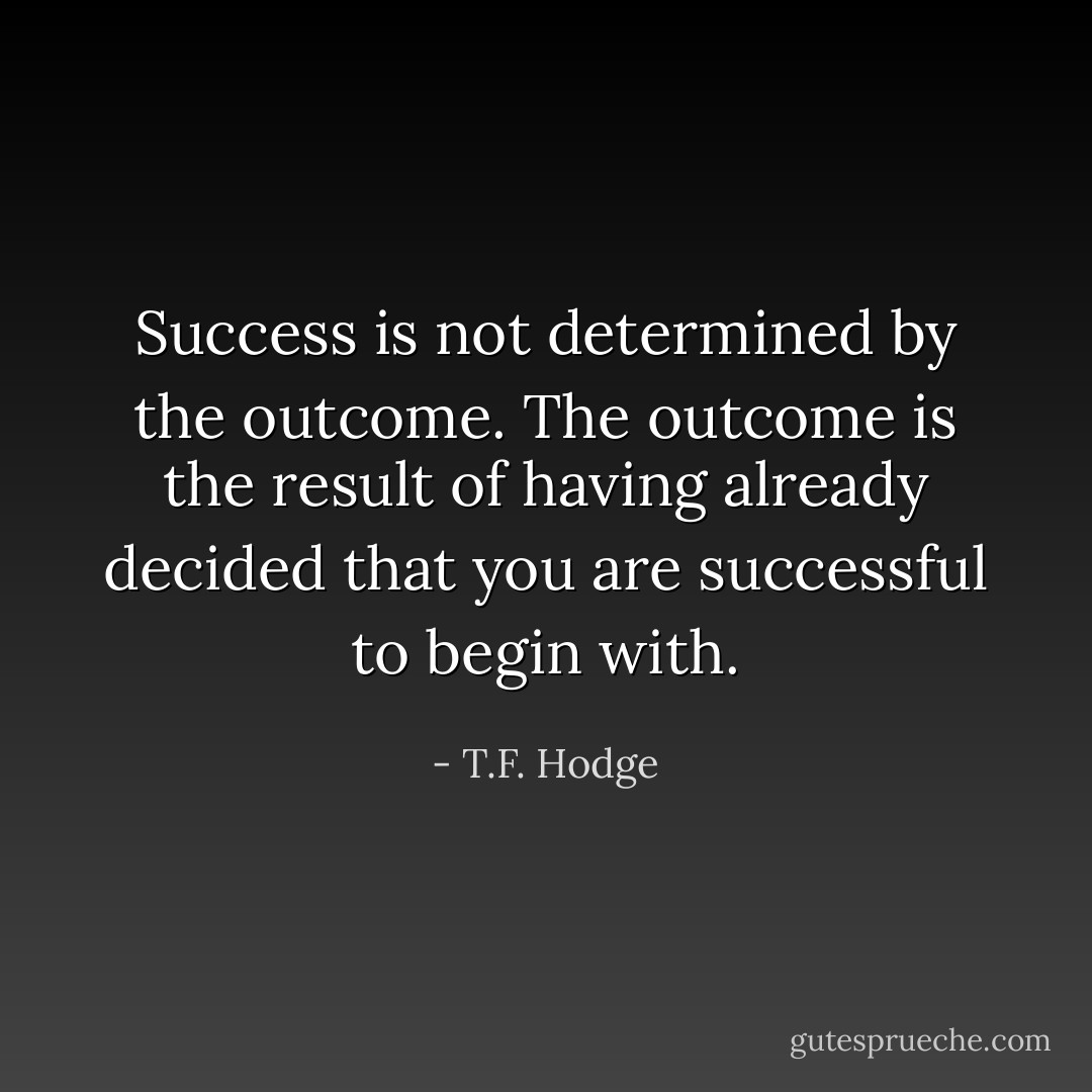Success is not determined by the outcome. The outcome is the result of having already decided that you are successful to begin with. - T.F. Hodge