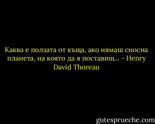 Каква е ползата от къща,<br />ако нямаш сносна планета,<br />на която да я поставиш... - Henry David Thoreau