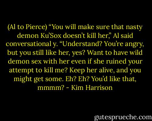 (Al to Pierce) “You will make sure that nasty demon Ku’Sox doesn’t kill her,” Al said conversational y. “Understand? You’re angry, but you still like her, yes? Want to have wild demon sex with her even if she ruined your attempt to kill me? Keep her alive, and you might get some. Eh? Eh? You’d like that, mmmm? - Kim Harrison