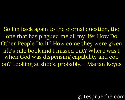 So I'm back again to the eternal question, the one that has plagued me all my life: How Do Other People Do It? How come they were given life's rule book and I missed out? Where was I when God was dispensing capability and cop on? Looking at shoes, probably. - Marian Keyes
