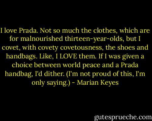 I love Prada. Not so much the clothes, which are for malnourished thirteen-year-olds, but I covet, with covety covetousness, the shoes and handbags. Like, I LOVE them. If I was given a choice between world peace and a Prada handbag, I'd dither. (I'm not proud of this, I'm only saying.) - Marian Keyes