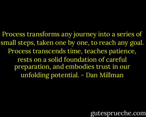 Process transforms any journey into a series of small steps, taken one by one, to reach any goal. Process transcends time, teaches patience, rests on a solid foundation of careful preparation, and embodies trust in our unfolding potential. - Dan Millman
