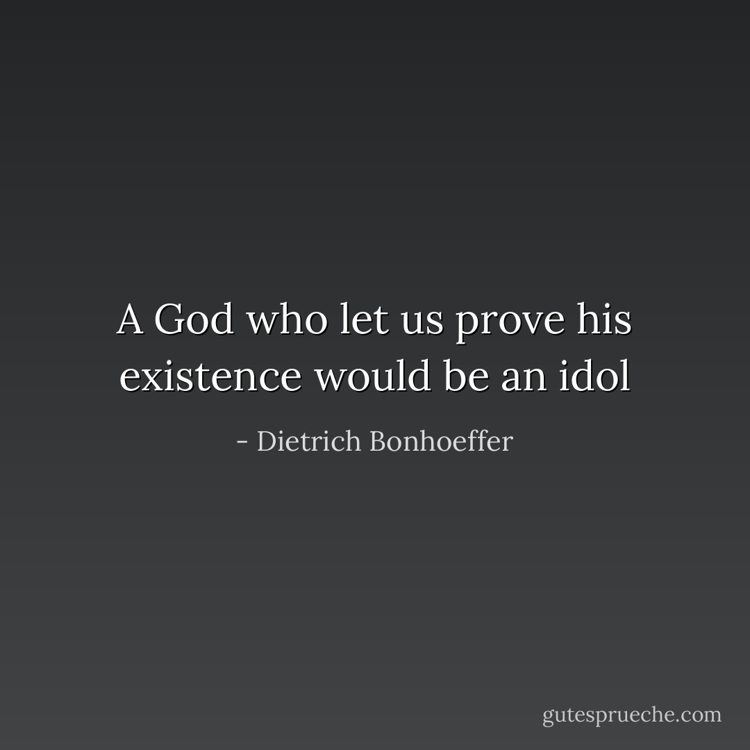 A God who let us prove his existence would be an idol - Dietrich Bonhoeffer