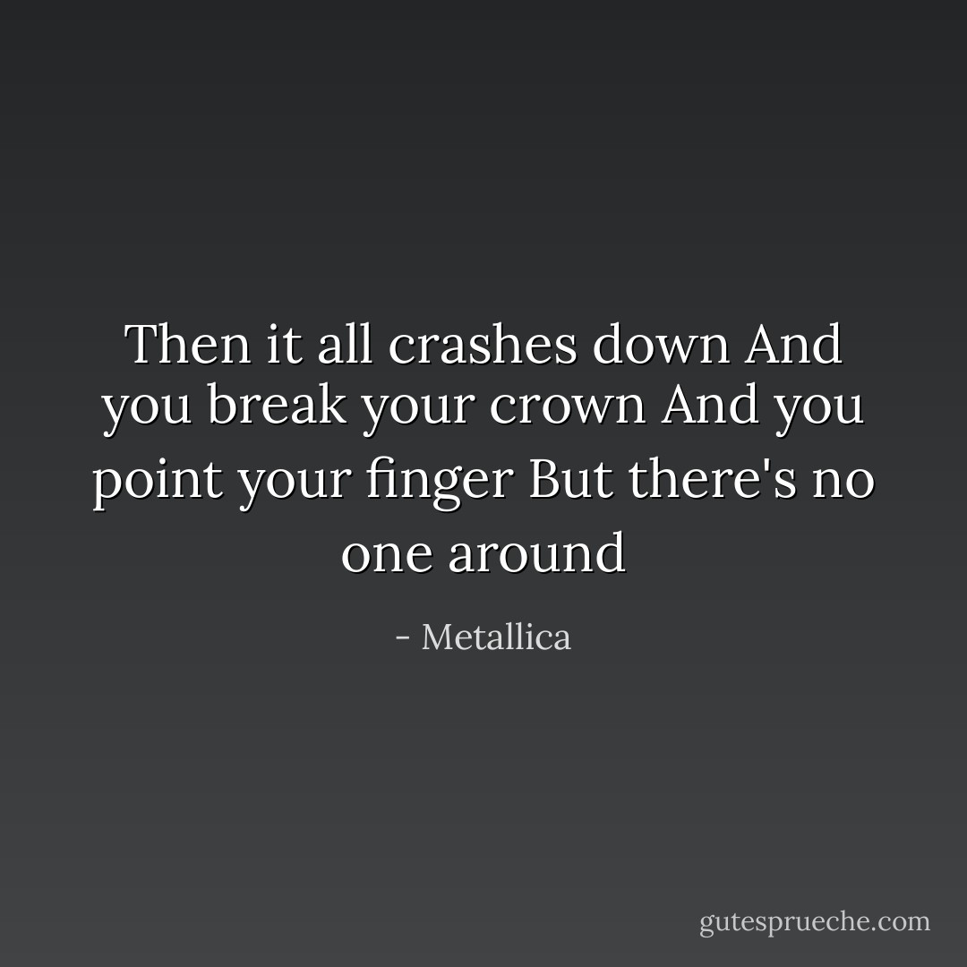 Then it all crashes down<br />And you break your crown<br />And you point your finger<br />But there's no one around - Metallica