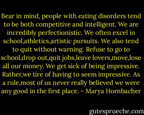 Bear in mind, people with eating disorders tend to be both competitive and intelligent. We are incredibly perfectionistic. We often excel in school,athletics,artistic pursuits. We also tend to quit without warning. Refuse to go to school,drop out,quit jobs,leave lovers,move,lose all our money. We get sick of being impressive. Rather,we tire of having to seem impressive. As a rule,most of us never really believed we were any good in the first place. - Marya Hornbacher