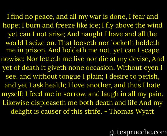 I find no peace, and all my war is done,<br />I fear and hope; I burn and freeze like ice;<br />I fly above the wind yet can I not arise;<br />And naught I have and all the world I seize on.<br />That looseth nor locketh holdeth me in prison,<br />And holdeth me not, yet can I scape nowise;<br />Nor letteth me live nor die at my devise,<br />And yet of death it giveth none occasion.<br />Without eyen I see, and without tongue I plain;<br />I desire to perish, and yet I ask health;<br />I love another, and thus I hate myself;<br />I feed me in sorrow, and laugh in all my pain.<br />Likewise displeaseth me both death and life<br />And my delight is causer of this strife. - Thomas Wyatt
