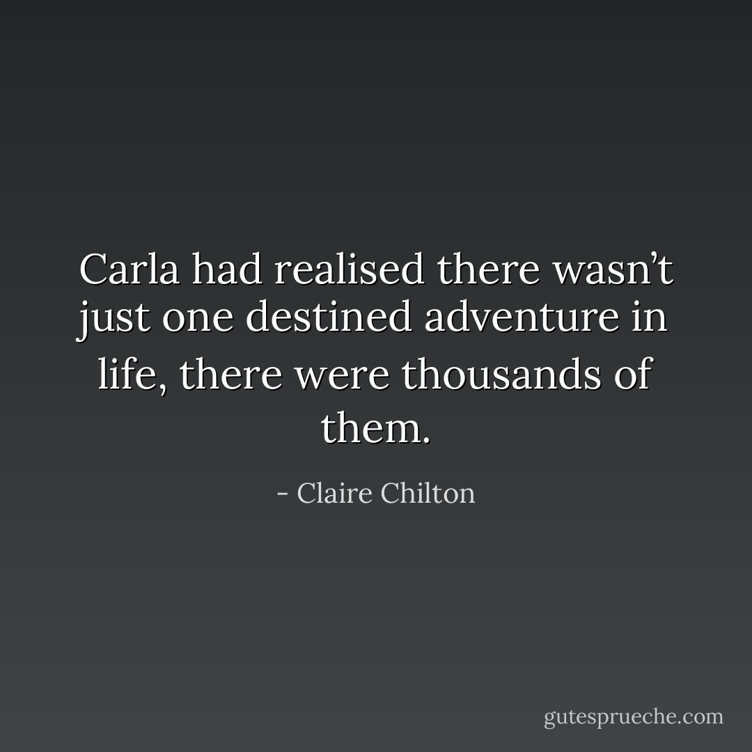 Carla had realised there wasn’t just one destined adventure in life, there were thousands of them. - Claire Chilton
