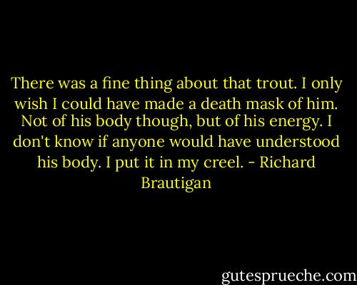 There was a fine thing about that trout. I only wish I could have made a death mask of him. Not of his body though, but of his energy. I don't know if anyone would have understood his body. I put it in my creel. - Richard Brautigan