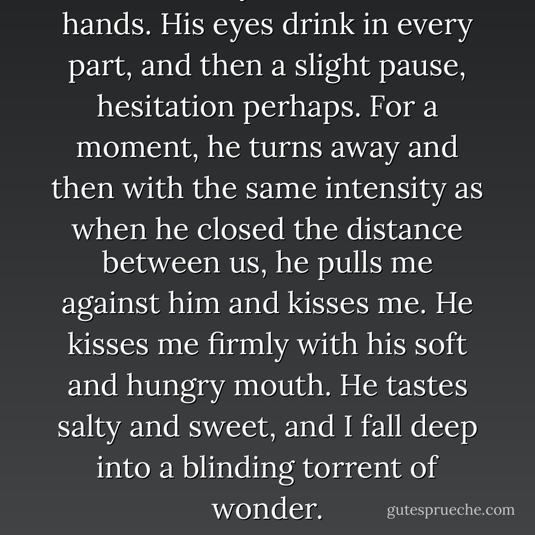 He takes my face with two hands. His eyes drink in every part, and then a slight pause, hesitation perhaps. For a moment, he turns away and then with the same intensity as when he closed the distance between us, he pulls me against him and kisses me. He kisses me firmly with his soft and hungry mouth. He tastes salty and sweet, and I fall deep into a blinding torrent of wonder. - Cindy Martinusen Coloma