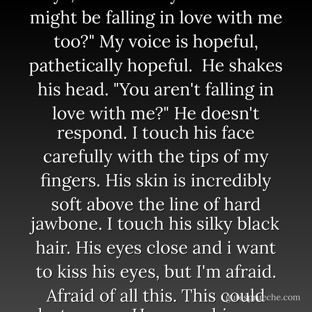 I might be falling in love with you," I whisper, finding it hard to focus on his face.<br />"Kate," he says, almost sadly.<br />"what? You might be falling in love with me too?" My voice is hopeful, pathetically hopeful. <br />He shakes his head.<br />"You aren't falling in love with me?"<br />He doesn't respond. I touch his face carefully with the tips of my fingers. His skin is incredibly soft above the line of hard jawbone. I touch his silky black hair. His eyes close and i want to kiss his eyes, but I'm afraid. Afraid of all this. This could destroy me.<br />He opens his eyes. "Kate, I'm already in love with you. - Cindy Martinusen Coloma
