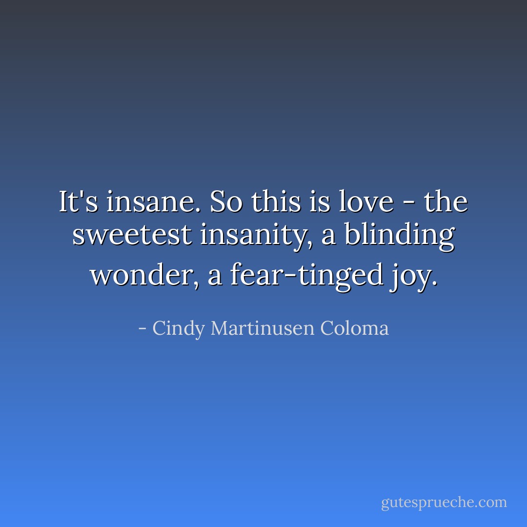 It's insane. So this is love - the sweetest insanity, a blinding wonder, a fear-tinged joy. - Cindy Martinusen Coloma