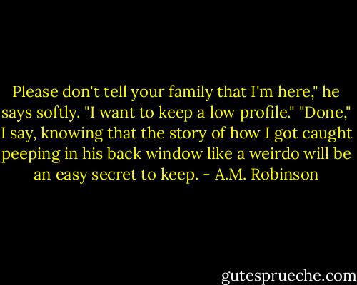 Please don't tell your family that I'm here," he says softly. "I want to keep a low profile."<br />"Done," I say, knowing that the story of how I got caught peeping in his back window like a weirdo will be an easy secret to keep. - A.M. Robinson