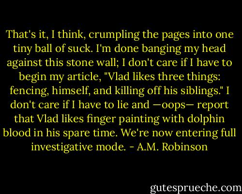 That's it, I think, crumpling the pages into one tiny ball of suck. I'm done banging my head against this stone wall; I don't care if I have to begin my article, "Vlad likes three things: fencing, himself, and killing off his siblings." I don't care if I have to lie and —oops— report that Vlad likes finger painting with dolphin blood in his spare time. We're now entering full investigative mode. - A.M. Robinson