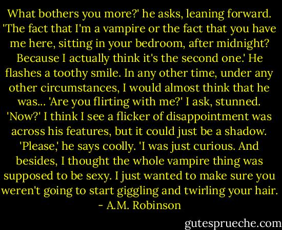 What bothers you more?' he asks, leaning forward. 'The fact that I'm a vampire or the fact that you have me here, sitting in your bedroom, after midnight? Because I actually think it's the second one.'<br />He flashes a toothy smile. In any other time, under any other circumstances, I would almost think that he was...<br />'Are you flirting with me?' I ask, stunned. 'Now?'<br />I think I see a flicker of disappointment was across his features, but it could just be a shadow. 'Please,' he says coolly. 'I was just curious. And besides, I thought the whole vampire thing was supposed to be sexy. I just wanted to make sure you weren't going to start giggling and twirling your hair. - A.M. Robinson