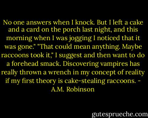 No one answers when I knock. But I left a cake and a card on the porch last night, and this morning when I was jogging I noticed that it was gone."<br />"That could mean anything. Maybe raccoons took it," I suggest and then want to do a forehead smack. Discovering vampires has really thrown a wrench in my concept of reality if my first theory is cake-stealing raccoons. - A.M. Robinson